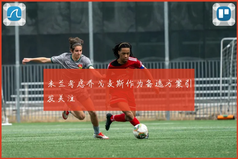 米兰考虑乔戈麦斯作为备选方案引发关注