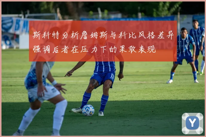 斯科特分析詹姆斯与科比风格差异强调后者在压力下的果敢表现