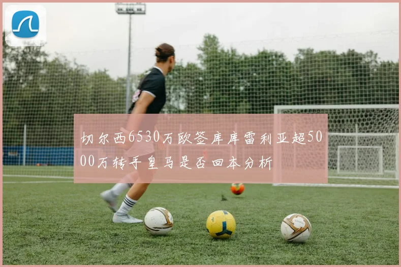 切尔西6530万欧签库库雷利亚超5000万转手皇马是否回本分析