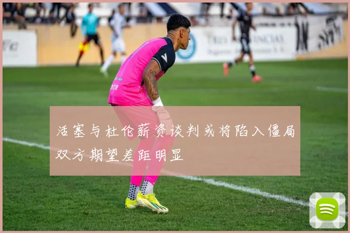 活塞与杜伦薪资谈判或将陷入僵局双方期望差距明显