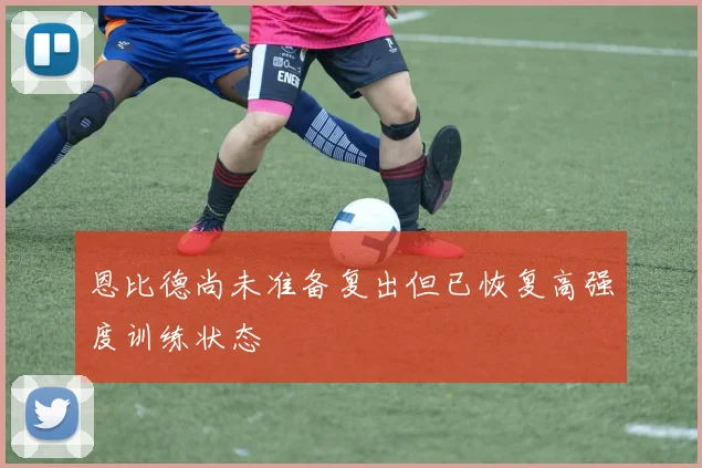 恩比德尚未准备复出但已恢复高强度训练状态