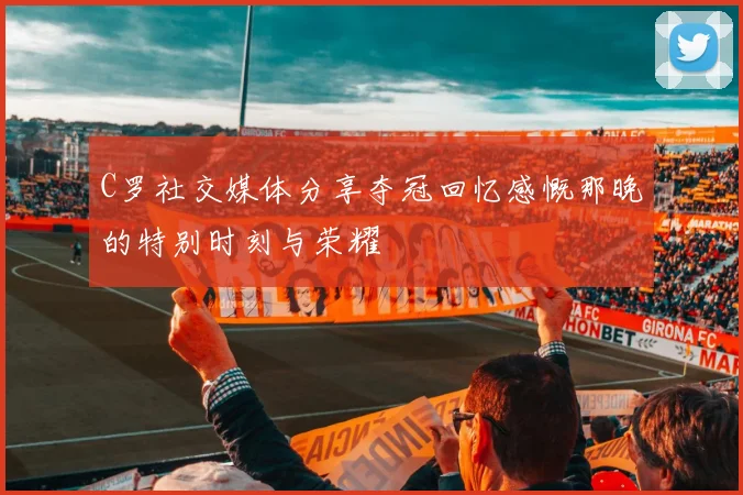 C罗社交媒体分享夺冠回忆感慨那晚的特别时刻与荣耀
