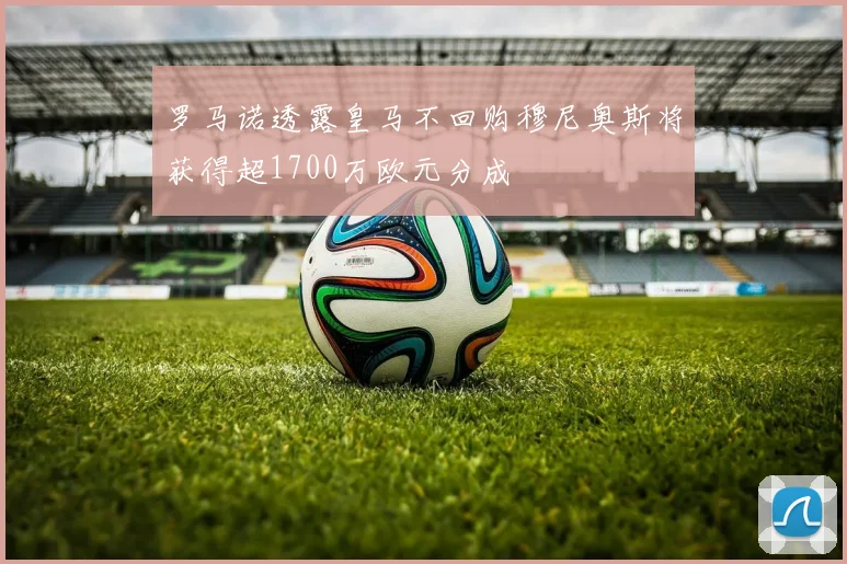罗马诺透露皇马不回购穆尼奥斯将获得超1700万欧元分成