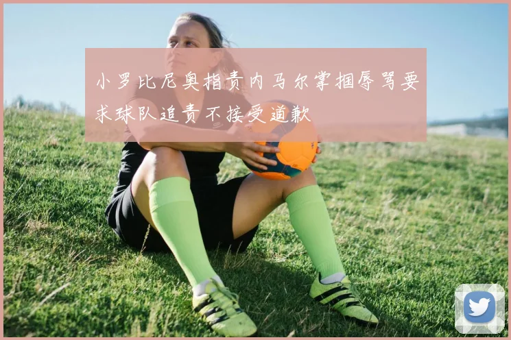 小罗比尼奥指责内马尔掌掴辱骂要求球队追责不接受道歉