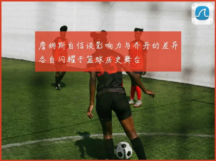 詹姆斯自信谈影响力与乔丹的差异各自闪耀于篮球历史舞台
