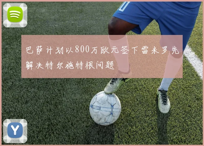 巴萨计划以800万欧元签下雷米罗先解决特尔施特根问题