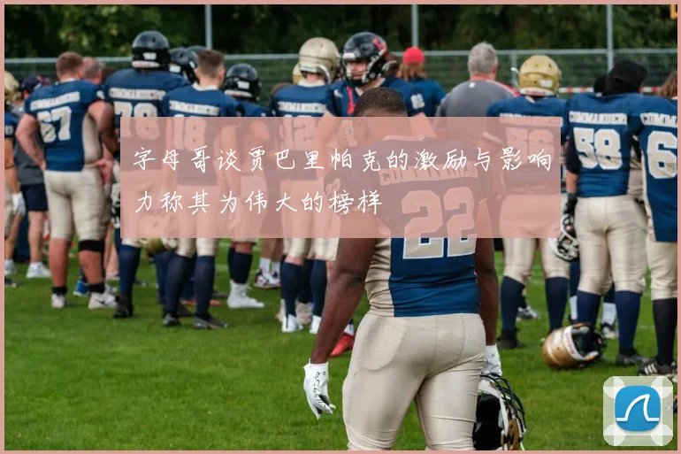 字母哥谈贾巴里帕克的激励与影响力称其为伟大的榜样