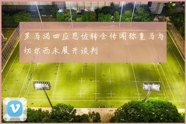 罗马诺回应恩佐转会传闻称皇马与切尔西未展开谈判