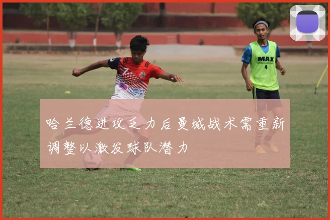 哈兰德进攻乏力后曼城战术需重新调整以激发球队潜力