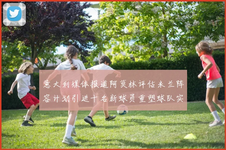 意大利媒体报道阿莫林评估米兰阵容计划引进十名新球员重塑球队实力
