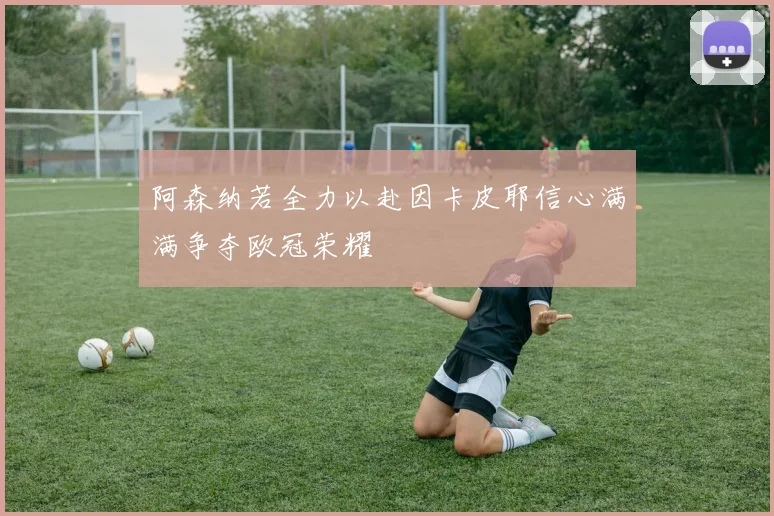 阿森纳若全力以赴因卡皮耶信心满满争夺欧冠荣耀