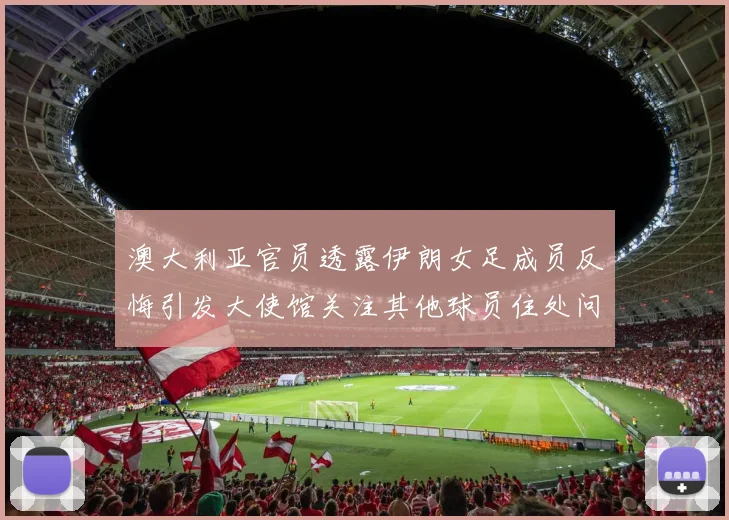 澳大利亚官员透露伊朗女足成员反悔引发大使馆关注其他球员住处问题