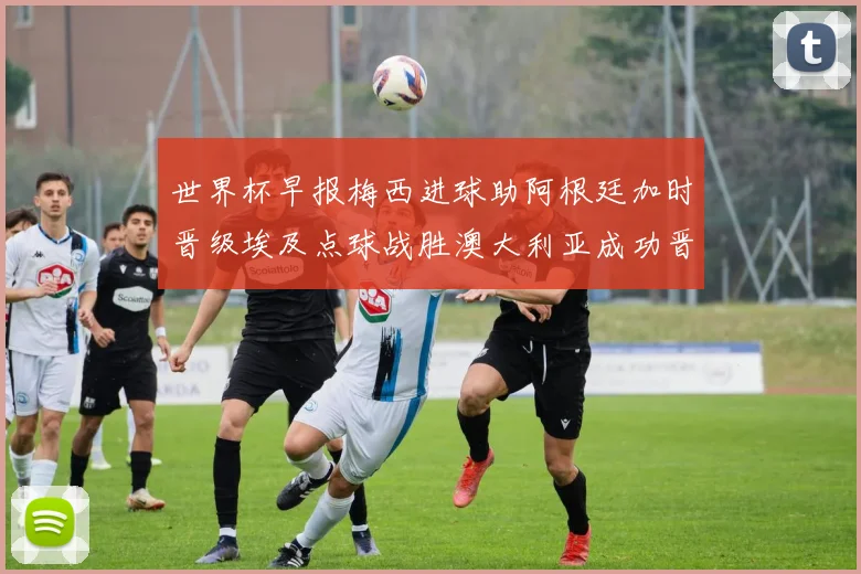 世界杯早报梅西进球助阿根廷加时晋级埃及点球战胜澳大利亚成功晋级