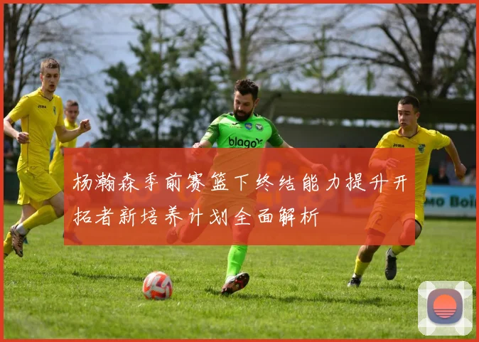 杨瀚森季前赛篮下终结能力提升开拓者新培养计划全面解析