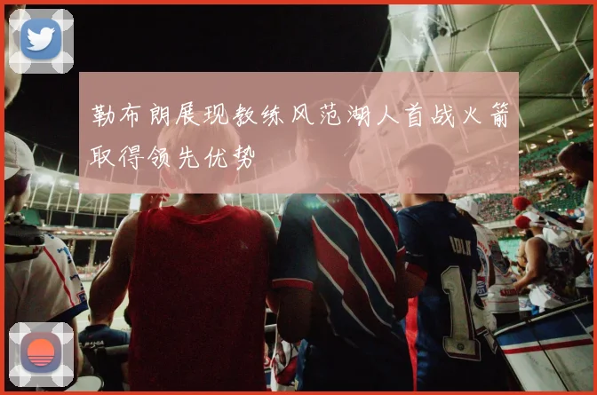 勒布朗展现教练风范湖人首战火箭取得领先优势