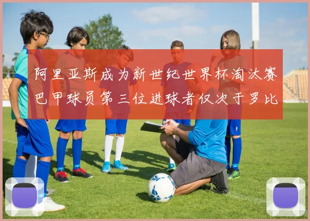 阿里亚斯成为新世纪世界杯淘汰赛巴甲球员第三位进球者仅次于罗比尼奥