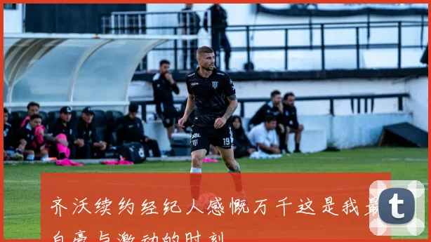 齐沃续约经纪人感慨万千这是我最自豪与激动的时刻