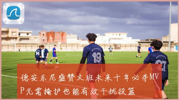 德安东尼盛赞文班未来十年必夺MVP无需掩护也能有效干扰投篮