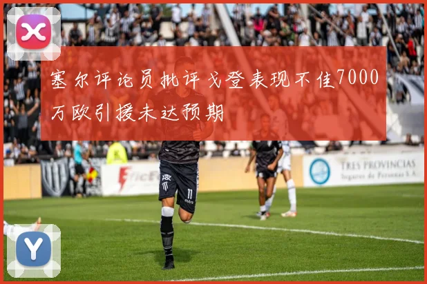 塞尔评论员批评戈登表现不佳7000万欧引援未达预期
