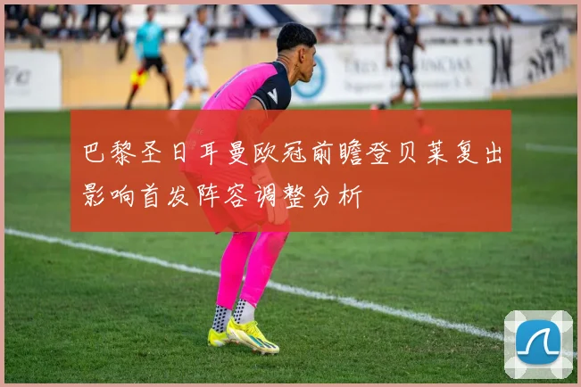 巴黎圣日耳曼欧冠前瞻登贝莱复出影响首发阵容调整分析