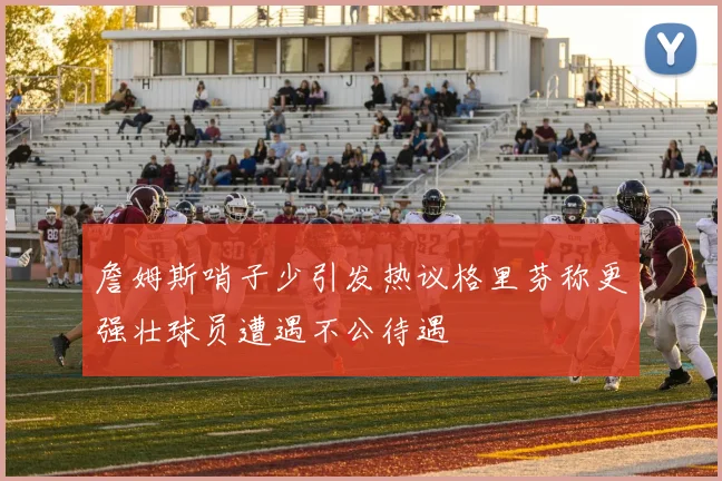 詹姆斯哨子少引发热议格里芬称更强壮球员遭遇不公待遇