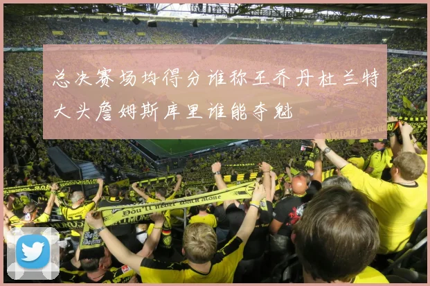 总决赛场均得分谁称王乔丹杜兰特大头詹姆斯库里谁能夺魁