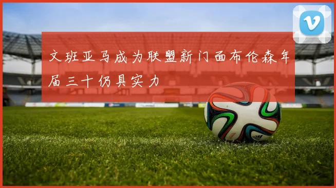 文班亚马成为联盟新门面布伦森年届三十仍具实力