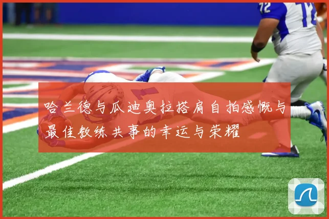 哈兰德与瓜迪奥拉搭肩自拍感慨与最佳教练共事的幸运与荣耀