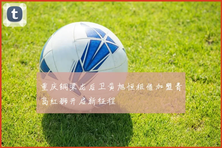 重庆铜梁龙后卫黄旭恒租借加盟青岛红狮开启新征程