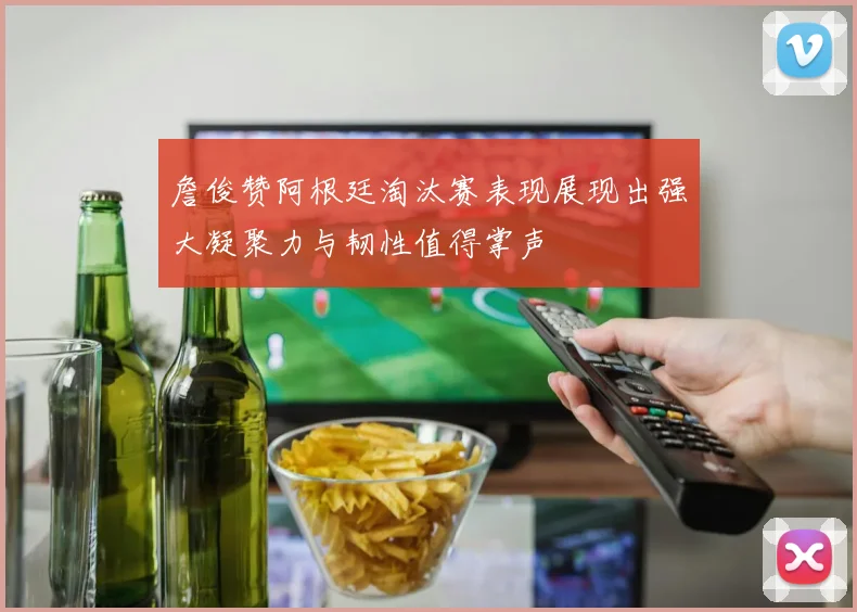 詹俊赞阿根廷淘汰赛表现展现出强大凝聚力与韧性值得掌声