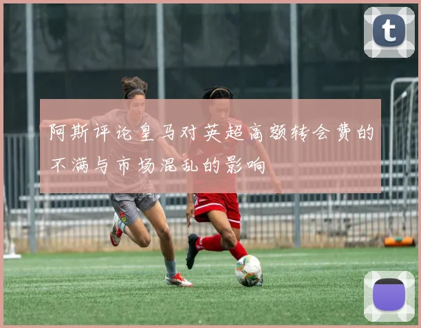 阿斯评论皇马对英超高额转会费的不满与市场混乱的影响