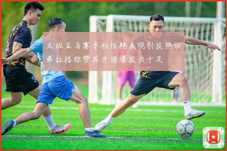 文班亚马赛季初惊艳表现引发热议弗拉格称赞其开场爆发力十足