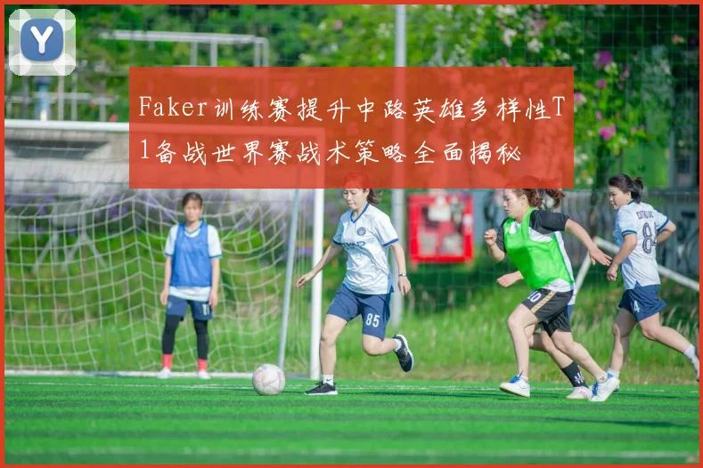 Faker训练赛提升中路英雄多样性T1备战世界赛战术策略全面揭秘