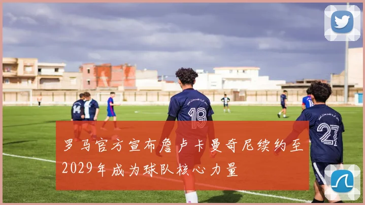 罗马官方宣布詹卢卡曼奇尼续约至2029年成为球队核心力量