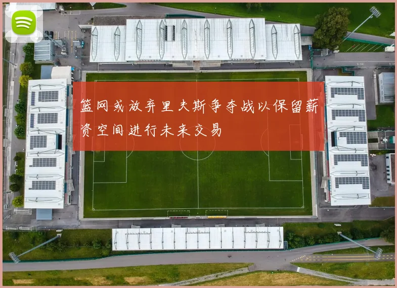 篮网或放弃里夫斯争夺战以保留薪资空间进行未来交易
