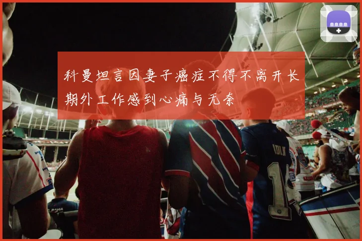 科曼坦言因妻子癌症不得不离开长期外工作感到心痛与无奈