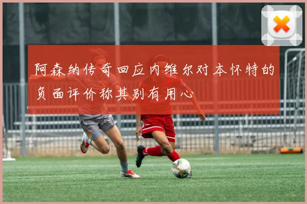 阿森纳传奇回应内维尔对本怀特的负面评价称其别有用心