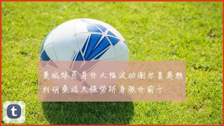 曼城球员身价大幅波动谢尔基奥赖利胡桑诺夫强势跻身涨价前十