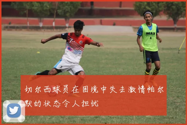 切尔西球员在困境中失去激情帕尔默的状态令人担忧