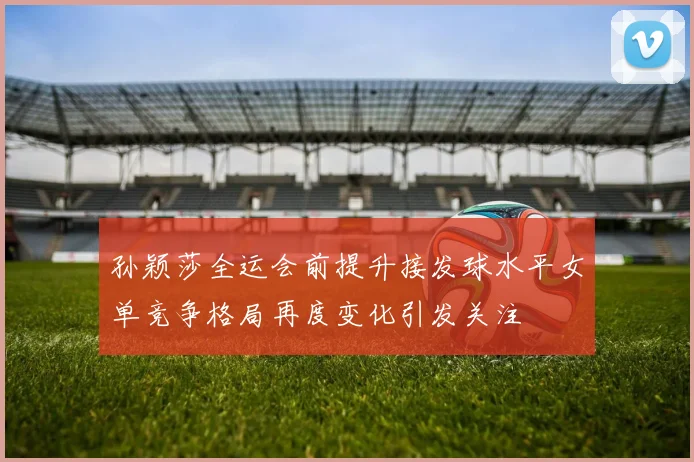 孙颖莎全运会前提升接发球水平女单竞争格局再度变化引发关注
